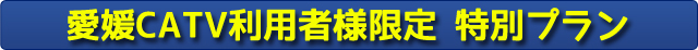 愛媛CATV利用者様限定　特別プラン