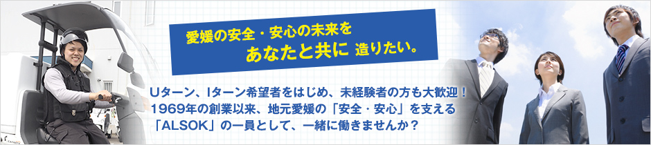 Uターン、Iターン希望者をはじめ、未経験者の方も大歓迎！1969年の創業以来、地元愛媛の「安全・安心」を支える「ALSOK」の一員として、一緒に働きませんか？